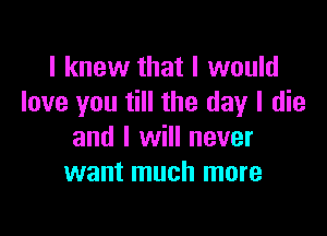 I knew that I would
love you till the day I die

and I will never
want much more