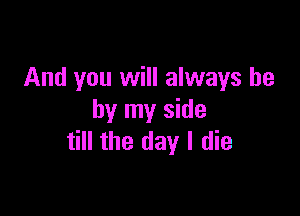 And you will always be

by my side
till the day I die