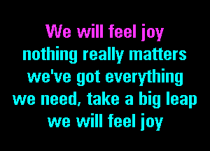 We will feel ioy
nothing really matters
we've got everything

we need, take a big leap
we will feel ioy