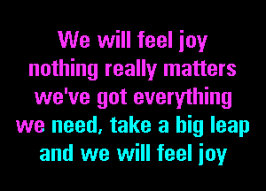 We will feel ioy
nothing really matters
we've got everything

we need, take a big leap
and we will feel ioy