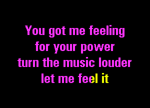 You got me feeling
for your power

turn the music louder
let me feel it