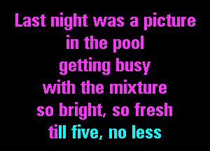 Last night was a picture
in the pool
getting busy
with the mixture
so bright, so fresh
till five, no less