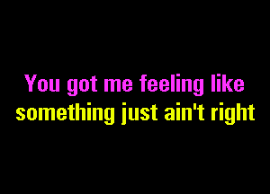 You got me feeling like

something just ain't right