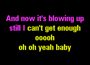 And now it's blowing up
still I can't get enough

ooooh
oh oh yeah baby