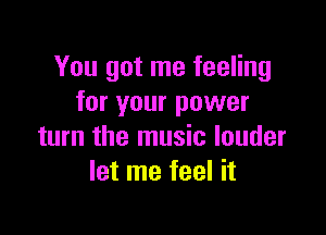 You got me feeling
for your power

turn the music louder
let me feel it