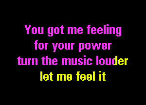 You got me feeling
for your power

turn the music louder
let me feel it