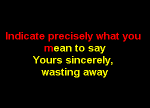 Indicate precisely what you
mean to say

Yours sincerely,
wasting away