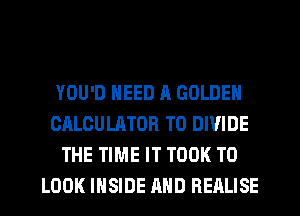 YOU'D NEED A GOLDEN
CALCULATOR T0 DIVIDE
THE TIME IT TOOK TO
LOOK INSIDE AND REALISE