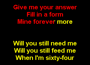 Give me your answer
Fill in a form
Mine forever more

Will you still need me
Will you still feed me
When I'm sixty-four