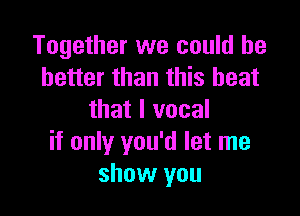 Together we could he
better than this heat

that I vocal
if only you'd let me
show you