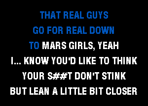 THAT RERL GUYS
GO FOR RERL DOWN
TO MARS GIRLS, YEAH
I... KNOW YOU'D LIKE TO THINK
YOUR StfifT DON'T STIHK
BUT LEAH A LITTLE BIT CLOSER