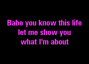 Babe you know this life

let me show you
what I'm about