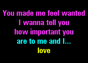 You made me feel wanted
I wanna tell you

how important you
are to me and I...
love