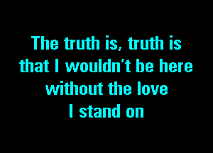 The truth is, truth is
that I wouldn't be here

without the love
I stand on