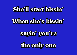 She'll start hissin'
When she's kissin'

sayin' you're

the only one