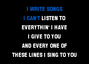 I WRITE SONGS
I CAN'T LISTEN TO
EVERYTHIN' I HAVE
I GIVE TO YOU
AND EVERY ONE OF
THESE LIIIES I SING TO YOU