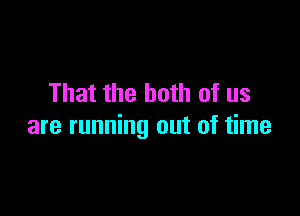 That the both of us

are running out of time