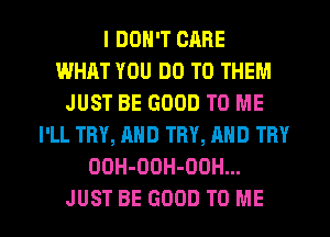 I DON'T CARE
WHAT YOU DO TO THEM
JUST BE GOOD TO ME
I'LL TRY, AND TRY, AND TRY
OOH-DDH-OOH...

JUST BE GOOD TO ME I
