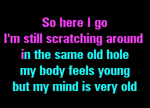 So here I go
I'm still scratching around
in the same old hole
my body feels young
but my mind is very old