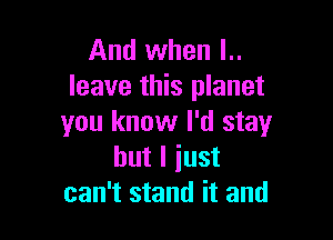 And when l..
leave this planet

you know I'd stay
but I just
can't stand it and