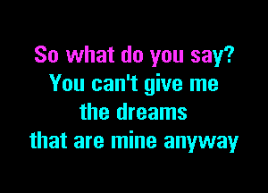 So what do you say?
You can't give me

the dreams
that are mine anyway