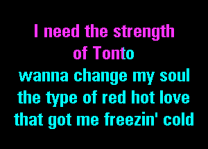 I need the strength
of Tonto
wanna change my soul
the type of red hot love
that got me freezin' cold