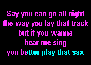 Say you can go all night
the way you lay that track
but if you wanna
hear me sing
you better play that sax