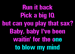 Run it back
Pick a big l0
but can you play that sax?
Baby, baby I've been
waitin' for the one
to blow my mind