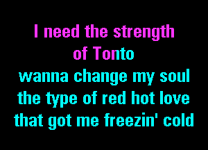 I need the strength
of Tonto
wanna change my soul
the type of red hot love
that got me freezin' cold