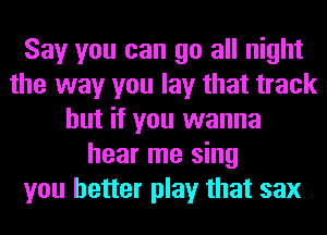 Say you can go all night
the way you lay that track
but if you wanna
hear me sing
you better play that sax