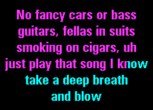 No fancy cars or bass
guitars, fellas in suits
smoking on cigars, uh
iust play that song I know
take a deep breath
and blow