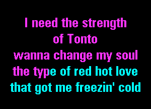 I need the strength
of Tonto
wanna change my soul
the type of red hot love
that got me freezin' cold