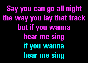 Say you can go all night
the way you lay that track
but if you wanna
hear me sing
if you wanna
hear me sing