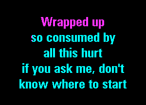 Wrapped up
so consumed by

all this hurt
if you ask me. don't
know where to start