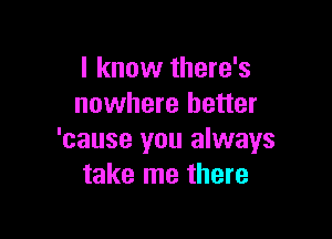 I know there's
nowhere better

'cause you always
take me there