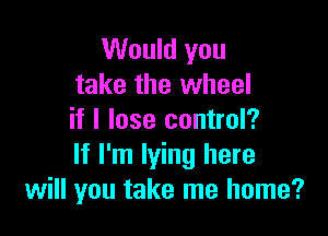 Would you
take the wheel

if I lose control?
If I'm lying here
will you take me home?
