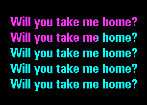 Will you take me home?
Will you take me home?
Will you take me home?
Will you take me home?
Will you take me home?