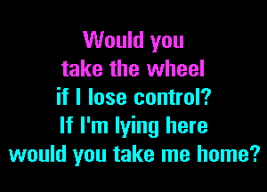 Would you
take the wheel

if I lose control?
If I'm lying here
would you take me home?