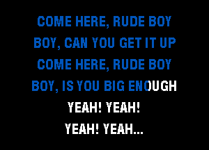 COME HERE, RUDE BOY
BOY, CAN YOU GET IT UP
COME HERE, RUDE BOY
BOY, IS YOU BIG ENOUGH
YEAH! YEAH!
YEAH! YEAH...