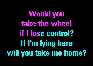 Would you
take the wheel

if I lose control?
If I'm lying here
will you take me home?