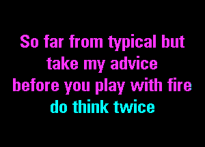 So far from typical but
take my advice

before you play with fire
do think twice