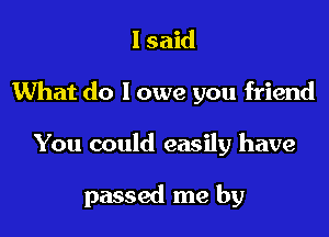 I said
What do I owe you friend

You could easily have

passed me by