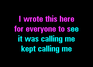I wrote this here
for everyone to see

it was calling me
kept calling me