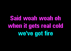 Said woah woah oh

when it gets real cold
we've got fire