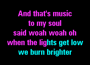 And that's music
to my soul

said woah woah oh
when the lights get low
we burn brighter