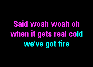 Said woah woah oh

when it gets real cold
we've got fire