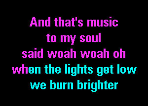 And that's music
to my soul

said woah woah oh
when the lights get low
we burn brighter