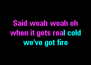 Said woah woah oh

when it gets real cold
we've got fire