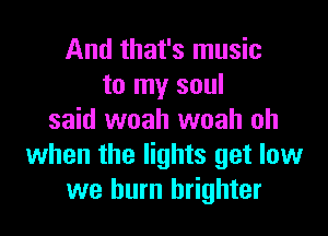 And that's music
to my soul

said woah woah oh
when the lights get low
we burn brighter