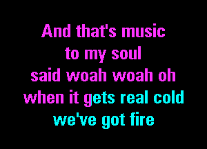 And that's music
to my soul

said woah woah oh
when it gets real cold
we've got fire